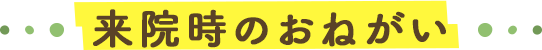 来院時のおねがい