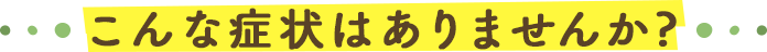 こんな症状はありませんか？